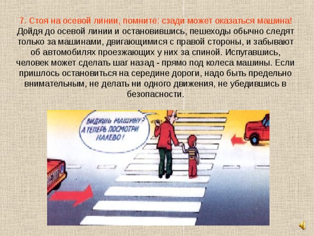 7. Стоя на осевой линии, помните: сзади может оказаться машина!  Дойдя до осевой линии и остановившись, пешеходы обычно следят только за машинами, двигающимися с правой стороны, и забывают об автомобилях проезжающих у них за спиной. Испугавшись, человек может сделать шаг назад - прямо под колеса машины. Если пришлось остановиться на середине дороги, надо быть предельно внимательным, не делать ни одного движения, не убедившись в безопасности. 