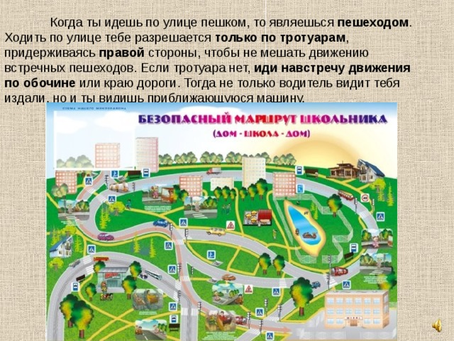  Когда ты идешь по улице пешком, то являешься пешеходом . Ходить по улице тебе разрешается только по тротуарам , придерживаясь правой стороны, чтобы не мешать движению встречных пешеходов. Если тротуара нет, иди навстречу движения  по обочине или краю дороги. Тогда не только водитель видит тебя издали, но и ты видишь приближающуюся машину.   