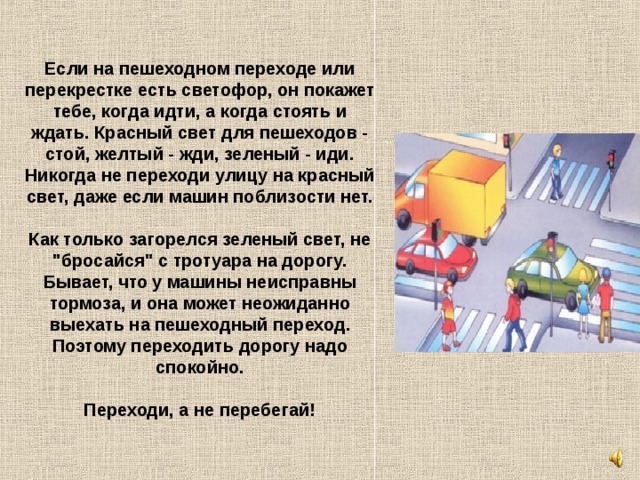 Если на пешеходном переходе или перекрестке есть светофор, он покажет тебе, когда идти, а когда стоять и ждать. Красный свет для пешеходов - стой, желтый - жди, зеленый - иди. Никогда не переходи улицу на красный свет, даже если машин поблизости нет.   Как только загорелся зеленый свет, не 