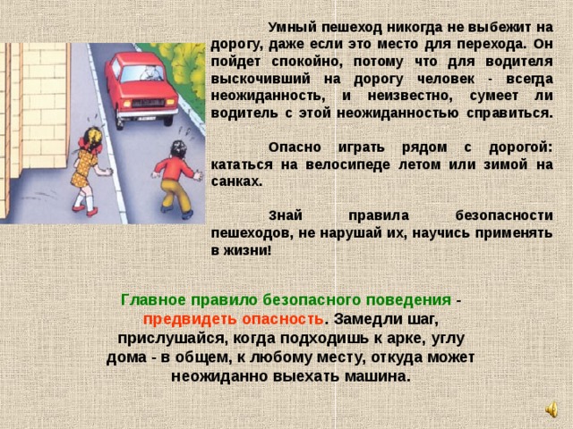  Умный пешеход никогда не выбежит на дорогу, даже если это место для перехода. Он пойдет спокойно, потому что для водителя выскочивший на дорогу человек - всегда неожиданность, и неизвестно, сумеет ли водитель с этой неожиданностью справиться.    Опасно играть рядом с дорогой: кататься на велосипеде летом или зимой на санках.    Знай правила безопасности пешеходов, не нарушай их, научись применять в жизни!  Главное правило безопасного поведения - предвидеть опасность . Замедли шаг, прислушайся, когда подходишь к арке, углу дома - в общем, к любому месту, откуда может неожиданно выехать машина.   