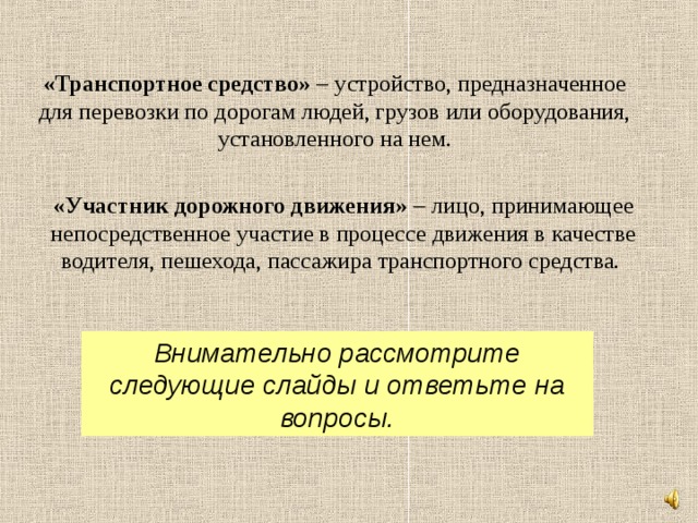 «Транспортное средство»   устройство, предназначенное для перевозки по дорогам людей, грузов или оборудования, установленного на нем. «Участник дорожного движения»   лицо, принимающее непосредственное участие в процессе движения в качестве водителя, пешехода, пассажира транспортного средства. Внимательно рассмотрите следующие слайды и ответьте на вопросы. 