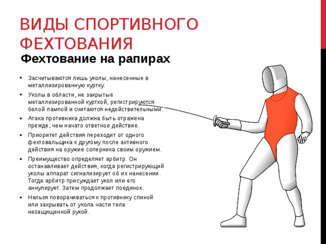 Виды спортивного фехтования Фехтование на рапирах Засчитываются лишь уколы, нанесенные в металлизированную куртку. Уколы в области, не закрытые металлизированной курткой, регистрируются белой лампой и считаются недействительными. Атака противника должна быть отражена прежде, чем начато ответное действие. Приоритет действия переходит от одного фехтовальщика к другому после активного действия на оружие соперника своим оружием. Преимущество определяет арбитр. Он останавливает действия, когда регистрирующий уколы аппарат сигнализирует об их нанесении. Тогда арбитр присуждает укол или его аннулирует. Затем продолжает поединок. Нельзя поворачиваться к противнику спиной или закрывать от укола части тела незащищенной рукой.  