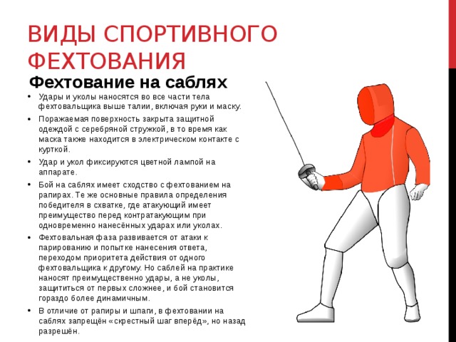Виды спортивного фехтования Фехтование на саблях Удары и уколы наносятся во все части тела фехтовальщика выше талии, включая руки и маску. Поражаемая поверхность закрыта защитной одеждой с серебряной стружкой, в то время как маска также находится в электрическом контакте с курткой. Удар и укол фиксируются цветной лампой на аппарате. Бой на саблях имеет сходство с фехтованием на рапирах. Те же основные правила определения победителя в схватке, где атакующий имеет преимущество перед контратакующим при одновременно нанесённых ударах или уколах. Фехтовальная фаза развивается от атаки к парированию и попытке нанесения ответа, переходом приоритета действия от одного фехтовальщика к другому. Но саблей на практике наносят преимущественно удары, а не уколы, защититься от первых сложнее, и бой становится гораздо более динамичным. В отличие от рапиры и шпаги, в фехтовании на саблях запрещён «скрестный шаг вперёд», но назад разрешён. 