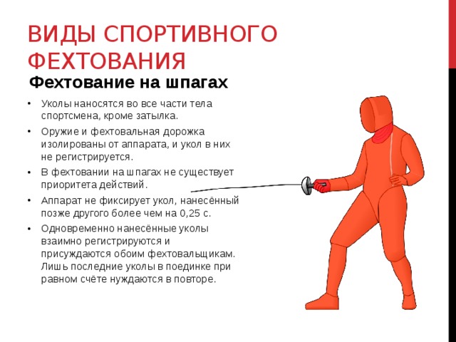 Виды спортивного фехтования Фехтование на шпагах Уколы наносятся во все части тела спортсмена, кроме затылка. Оружие и фехтовальная дорожка изолированы от аппарата, и укол в них не регистрируется. В фехтовании на шпагах не существует приоритета действий. Аппарат не фиксирует укол, нанесённый позже другого более чем на 0,25 с. Одновременно нанесённые уколы взаимно регистрируются и присуждаются обоим фехтовальщикам. Лишь последние уколы в поединке при равном счёте нуждаются в повторе. 