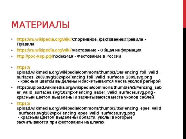 Материалы https://ru.wikipedia.org/wiki/ Спортивное_фехтование#Правила - Правила https://ru.wikipedia.org/wiki/ Фехтование - Общая информация http:// рос- мир.рф / node/2416 - Фехтование в России   https:// upload.wikimedia.org/wikipedia/commons/thumb/1/14/Fencing_foil_valid_surfaces_2009.svg/1024px-Fencing_foil_valid_surfaces_2009.svg.png - красным цветом выделены и засчитываются места уколов рапирой https://upload.wikimedia.org/wikipedia/commons/thumb/e/e3/Fencing_saber_valid_surfaces.svg/1024px-Fencing_saber_valid_surfaces.svg.png - красным цветом выделены и засчитываются места уколов саблей https :// upload.wikimedia.org/wikipedia/commons/thumb/3/35/Fencing_epee_valid_surfaces.svg/1024px-Fencing_epee_valid_surfaces.svg.png - Красным цветом выделены области, уколы в которые засчитываются при фехтовании на шпагах   