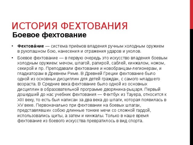 История фехтования Боевое фехтование Фехтова́ние  — система приёмов владения ручным холодным оружием в рукопашном бою, нанесения и отражения ударов и уколов. Боевое фехтование — в первую очередь это искусство владения боевым холодным оружием: мечом, шпагой, рапирой, саблей, кинжалом, ножом, секирой и пр. Преподавали фехтование и новобранцам-легионерам, и гладиаторам в Древнем Риме. В Древней Греции фехтование было одной из основных дисциплин для детей граждан, с самого младшего возраста. В Средние века фехтование было одной из основных дисциплин в образовательной программе дворянина-рыцаря. Первый дошедший до нас учебник фехтования — Фехтбух из Тауера, относится к XIII веку, то есть был написан за два века до шпаги, которая появилась в XV веке. Первоначально при фехтовании на боевых шпагах, представлявших собою длинные тонкие мечи со сложной гардой, использовались щиты, а затем и кинжалы. Только в наше время фехтование из боевого искусства превратилось в вид спорта. 