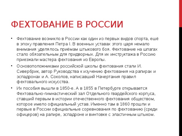 Фехтование в России Фехтование возникло в России как один из первых видов спорта, ешё в эпоху правления Петра I. В военных уставах этого царя немало внимания уделялось приёмам штыкового боя. Фехтование на шпагах стало обязательным для придворных. Для их инструктажа в Россию приезжали мастера фехтования из Европы. Основоположниками российской школы фехтования стали И. Сивербрик, автор Руководства к изучению фехтования на рапирах и эспадронах и А. Соколов, написавший Начертания правил фехтовального искусства. Их пособия вышли в 1850-е. А в 1855 в Петербурге открывается Фехтовально-гимнастический зал Отдельного гвардейского корпуса, ставший первым в истории отечественного фехтования обществом, которое имело официальный устав. Именно там в 1860 прошли и первые в России официальные соревнования по фехтованию (среди офицеров) на рапире, эспадроне и винтовке с эластичным штыком.  
