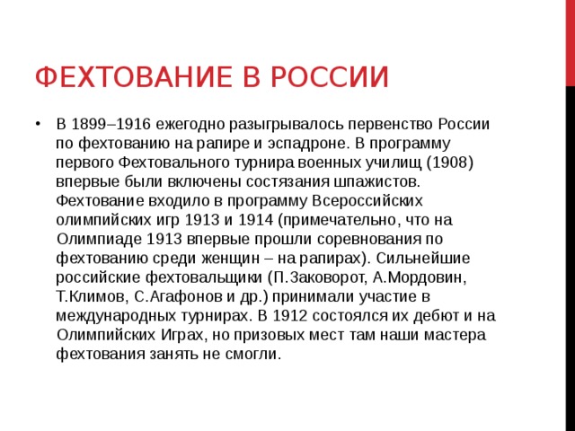 Фехтование в России В 1899–1916 ежегодно разыгрывалось первенство России по фехтованию на рапире и эспадроне. В программу первого Фехтовального турнира военных училищ (1908) впервые были включены состязания шпажистов. Фехтование входило в программу Всероссийских олимпийских игр 1913 и 1914 (примечательно, что на Олимпиаде 1913 впервые прошли соревнования по фехтованию среди женщин – на рапирах). Сильнейшие российские фехтовальщики (П.Заковорот, А.Мордовин, Т.Климов, С.Агафонов и др.) принимали участие в международных турнирах. В 1912 состоялся их дебют и на Олимпийских Играх, но призовых мест там наши мастера фехтования занять не смогли. 