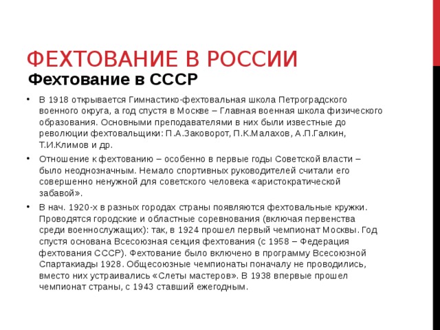 Фехтование в России Фехтование в СССР В 1918 открывается Гимнастико-фехтовальная школа Петроградского военного округа, а год спустя в Москве – Главная военная школа физического образования. Основными преподавателями в них были известные до революции фехтовальщики: П.А.Заковорот, П.К.Малахов, А.П.Галкин, Т.И.Климов и др.  Отношение к фехтованию – особенно в первые годы Советской власти – было неоднозначным. Немало спортивных руководителей считали его совершенно ненужной для советского человека «аристократической забавой».  В нач. 1920-х в разных городах страны появляются фехтовальные кружки. Проводятся городские и областные соревнования (включая первенства среди военнослужащих): так, в 1924 прошел первый чемпионат Москвы. Год спустя основана Всесоюзная секция фехтования (с 1958 – Федерация фехтования СССР). Фехтование было включено в программу Всесоюзной Спартакиады 1928. Общесоюзные чемпионаты поначалу не проводились, вместо них устраивались «Слеты мастеров». В 1938 впервые прошел чемпионат страны, с 1943 ставший ежегодным. 