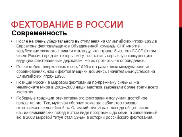 Фехтование в России Современность После не очень убедительного выступления на Олимпийских Играх-1992 в Барселоне фехтовальщиков Объединенной команды СНГ многие зарубежные эксперты пришли к выводу, что страны бывшего СССР (в том числе Россия) вряд ли теперь смогут составить серьезную конкуренцию ведущим фехтовальным державам. Но их прогнозы не оправдались.  После побед, одержанных в сер. 1990-х на различных международных соревнованиях, наши фехтовальщики добились значительных успехов на Олимпийских Играх-1996. Позиции России в мировом фехтовании по-прежнему сильны. На Чемпионате Мира в 2001–2003 наши мастера завоевали более трети всего «золота». Победные традиции отечественного фехтования получили достойное продолжение. Так, мужская сборная команда саблистов трижды оказывалась сильнейшей на Олимпийских Играх, доведя общее число наших олимпийских побед в этом виде программы до семи, а завоеванный ею в 2003 мировой титул стал 19-ым в истории российского фехтования. 