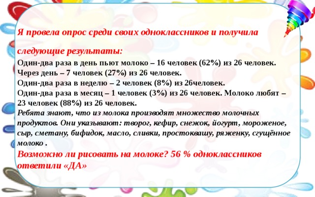     Я провела опрос среди своих одноклассников и получила следующие результаты:  Один-два раза в день пьют молоко – 16 человек (62%) из 26 человек. Через день – 7 человек (27%) из 26 человек. Один-два раза в неделю – 2 человек (8%) из 26человек. Один-два раза в месяц – 1 человек (3%) из 26 человек. Молоко любят – 23 человек (88%) из 26 человек.  Ребята знают, что из молока производят множество молочных продуктов. Они указывают: творог, кефир, снежок, йогурт, мороженое, сыр, сметану, бифидок, масло, сливки, простоквашу, ряженку, сгущённое молоко . Возможно ли рисовать на молоке? 56 % одноклассников ответили «ДА» 