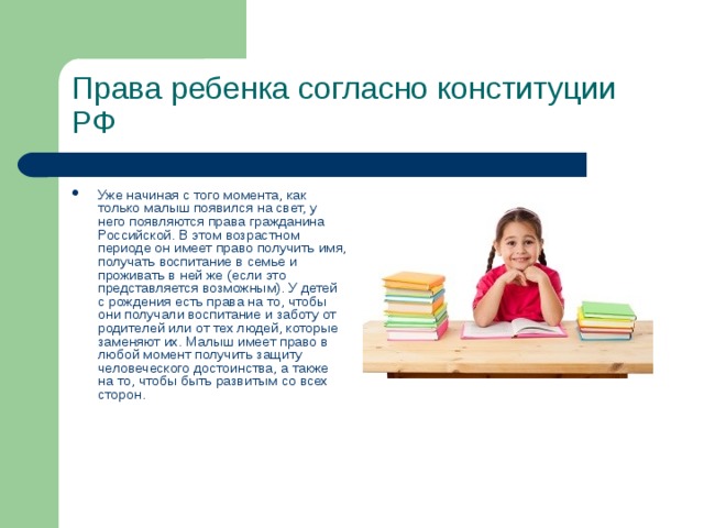 Права ребенка согласно конституции РФ   Уже начиная с того момента, как только малыш появился на свет, у него появляются права гражданина Российской. В этом возрастном периоде он имеет право получить имя, получать воспитание в семье и проживать в ней же (если это представляется возможным). У детей с рождения есть права на то, чтобы они получали воспитание и заботу от родителей или от тех людей, которые заменяют их. Малыш имеет право в любой момент получить защиту человеческого достоинства, а также на то, чтобы быть развитым со всех сторон.   