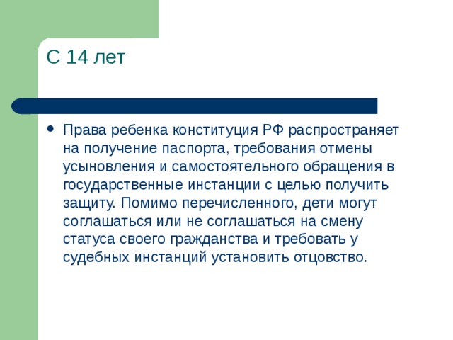С 14 лет   Права ребенка конституция РФ распространяет на получение паспорта, требования отмены усыновления и самостоятельного обращения в государственные инстанции с целью получить защиту. Помимо перечисленного, дети могут соглашаться или не соглашаться на смену статуса своего гражданства и требовать у судебных инстанций установить отцовство.   
