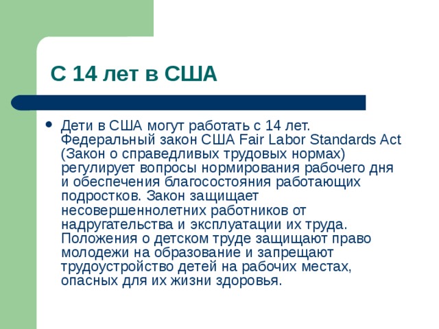 Дети в США могут работать с 14 лет. Федеральный закон США Fair Labor Standards Act (Закон о справедливых трудовых нормах) регулирует вопросы нормирования рабочего дня и обеспечения благосостояния работающих подростков. Закон защищает несовершеннолетних работников от надругательства и эксплуатации их труда. Положения о детском труде защищают право молодежи на образование и запрещают трудоустройство детей на рабочих местах, опасных для их жизни здоровья. 