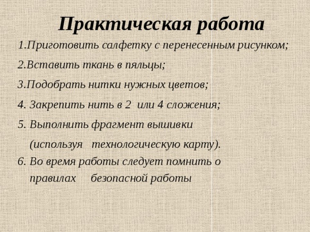  Практическая работа 1.Приготовить салфетку с перенесенным рисунком;  2.Вставить ткань в пяльцы;  3.Подобрать нитки нужных цветов;  4. Закрепить нить в 2 или 4 сложения;  5. Выполнить фрагмент вышивки  (используя технологическую карту).  6. Во время работы следует помнить о  правилах безопасной работы 