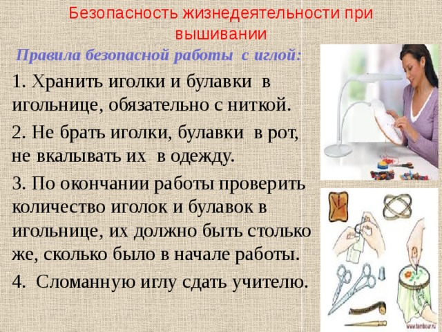 Безопасность жизнедеятельности при вышивании  Правила безопасной работы с иглой: 1. Хранить иголки и булавки в игольнице, обязательно с ниткой. 2. Не брать иголки, булавки в рот, не вкалывать их в одежду. 3. По окончании работы проверить количество иголок и булавок в игольнице, их должно быть столько же, сколько было в начале работы. 4. Сломанную иглу сдать учителю. 