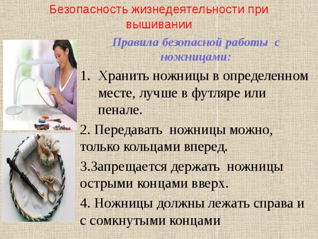 Безопасность жизнедеятельности при вышивании Правила безопасной работы с ножницами: Хранить ножницы в определенном месте, лучше в футляре или пенале. 2. Передавать ножницы можно, только кольцами вперед. 3.Запрещается держать ножницы острыми концами вверх. 4. Ножницы должны лежать справа и с сомкнутыми концами 