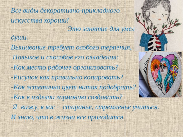 Все виды декоративно-прикладного искусства хороши! Это занятие для умелых рук и души. Вышивание требует особого терпения,  Навыков и способов его овладения: -Как место рабочее организовать? -Рисунок как правильно копировать? -Как эстетично цвет ниток подобрать? -Как в изделии гармонию создавать?  Я вижу, в вас - старанье, стремленье учиться. И знаю, что в жизни все пригодится .  