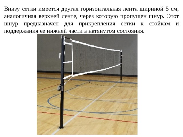 Внизу сетки имеется другая горизонтальная лента шириной 5 см, аналогичная верхней ленте, через которую пропущен шнур. Этот шнур предназначен для прикрепления сетки к стойкам и поддержания ее нижней части в натянутом состояния. 