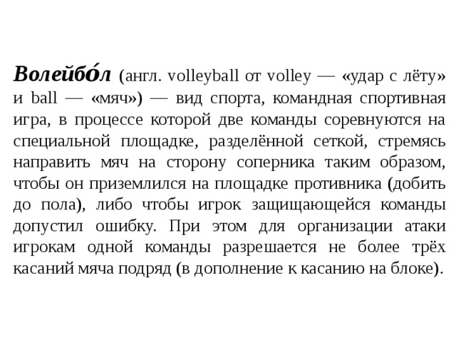 Волейбо́л  (англ. volleyball от volley — «удар с лёту» и ball — «мяч») — вид спорта, командная спортивная игра, в процессе которой две команды соревнуются на специальной площадке, разделённой сеткой, стремясь направить мяч на сторону соперника таким образом, чтобы он приземлился на площадке противника (добить до пола), либо чтобы игрок защищающейся команды допустил ошибку. При этом для организации атаки игрокам одной команды разрешается не более трёх касаний мяча подряд (в дополнение к касанию на блоке). 