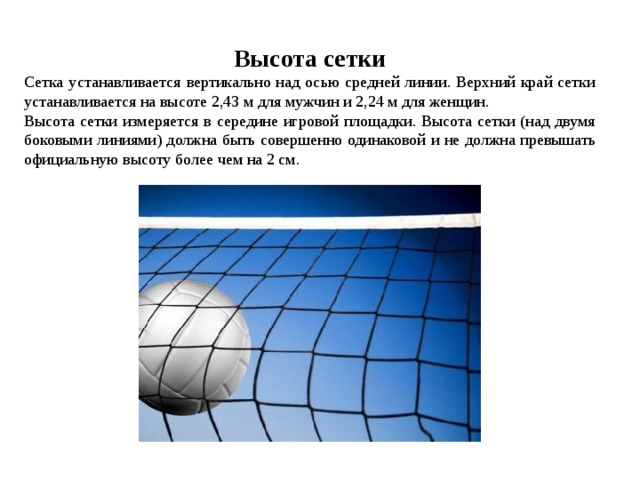 Высота сетки Сетка устанавливается вертикально над осью средней линии. Верхний край сетки устанавливается на высоте 2,43 м для мужчин и 2,24 м для женщин. Высота сетки измеряется в середине игровой площадки. Высота сетки (над двумя боковыми линиями) должна быть совершенно одинаковой и не должна превышать официальную высоту более чем на 2 см. 