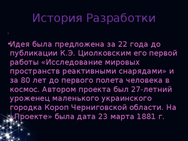 История Разработки Идея была предложена за 22 года до публикации К.Э. Циолковским его первой работы «Исследование мировых пространств реактивными снарядами» и за 80 лет до первого полета человека в космос. Автором проекта был 27-летний уроженец маленького украинского городка Короп Черниговской области. На «Проекте» была дата 23 марта 1881 г. 