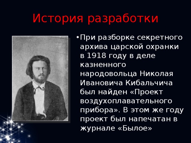 История разработки При разборке секретного архива царской охранки в 1918 году в деле казненного народовольца Николая Ивановича Кибальчича был найден «Проект воздухоплавательного прибора». В этом же году проект был напечатан в журнале «Былое» 