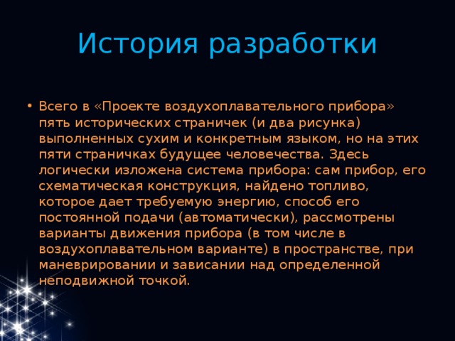 История разработки Всего в «Проекте воздухоплавательного прибора» пять исторических страничек (и два рисунка) выполненных сухим и конкретным языком, но на этих пяти страничках будущее человечества. Здесь логически изложена система прибора: сам прибор, его схематическая конструкция, найдено топливо, которое дает требуемую энергию, способ его постоянной подачи (автоматически), рассмотрены варианты движения прибора (в том числе в воздухоплавательном варианте) в пространстве, при маневрировании и зависании над определенной неподвижной точкой. 