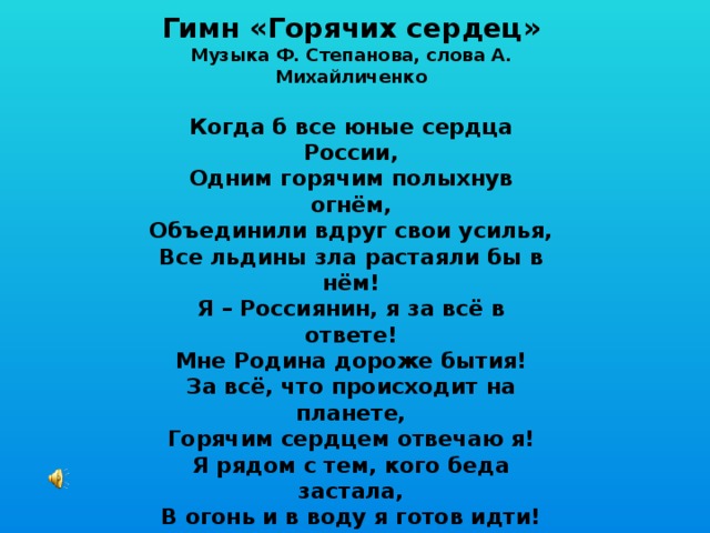 Гимн «Горячих сердец» Музыка Ф. Степанова, слова А. Михайличенко  Когда б все юные сердца России, Одним горячим полыхнув огнём, Объединили вдруг свои усилья, Все льдины зла растаяли бы в нём! Я – Россиянин, я за всё в ответе! Мне Родина дороже бытия! За всё, что происходит на планете, Горячим сердцем отвечаю я! Я рядом с тем, кого беда застала, В огонь и в воду я готов идти! Сердцам горячим медлить не пристало, Чтоб малыша из пламени спасти! Я – Россиянин, я за всё в ответе! Мне Родина дороже бытия! За всё, что происходит на планете, Горячим сердцем отвечаю я! 