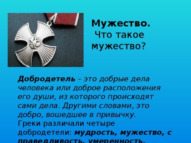 Мужество.   Что такое мужество? Добродетель  – это добрые дела человека или доброе расположения его души, из которого происходят сами дела. Другими словами, это добро, вошедшее в привычку.  Греки различали четыре добродетели:  мудрость, мужество, справедливость, умеренность. 