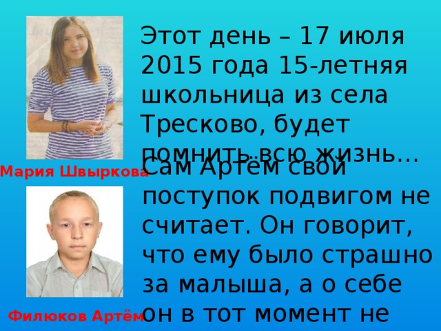Этот день – 17 июля 2015 года 15-летняя школьница из села Тресково, будет помнить всю жизнь… Сам Артём свой поступок подвигом не считает. Он говорит, что ему было страшно за малыша, а о себе он в тот момент не думал. Мария Швыркова Филюков Артём 