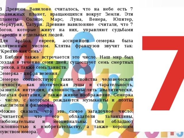   В Древнем Вавилоне считалось, что на небе есть 7 подвижных планет, вращающихся вокруг Земли. Эти планеты: Солнце, Марс, Луна, Венера, Юпитер, Меркурий, Сатурн. Древние вавилоняне считали, что 7 богов, которые живут на них, управляют судьбами народов и отдельных людей.   Для арабов, евреев, ассирийцев семерка была клятвенным числом. Клятва французов звучит так: 