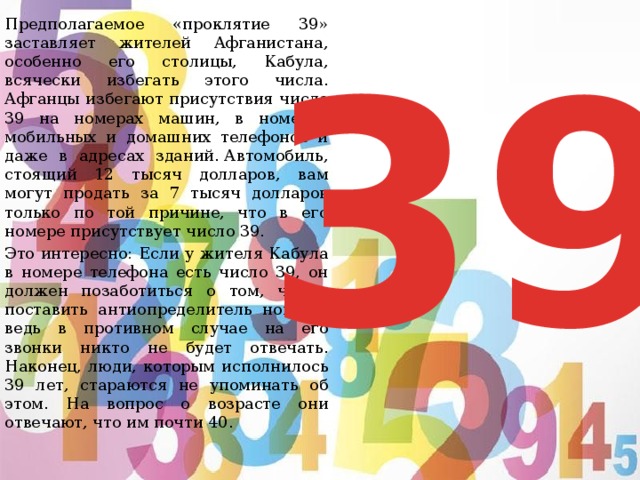 39   Предполагаемое «проклятие 39» заставляет жителей Афганистана, особенно его столицы, Кабула, всячески избегать этого числа. Афганцы избегают присутствия числа 39 на номерах машин, в номерах мобильных и домашних телефонов и даже в адресах зданий. Автомобиль, стоящий 12 тысяч долларов, вам могут продать за 7 тысяч долларов только по той причине, что в его номере присутствует число 39.    Это интересно: Если у жителя Кабула в номере телефона есть число 39, он должен позаботиться о том, чтобы поставить антиопределитель номера, ведь в противном случае на его звонки никто не будет отвечать. Наконец, люди, которым исполнилось 39 лет, стараются не упоминать об этом. На вопрос о возрасте они отвечают, что им почти 40. 