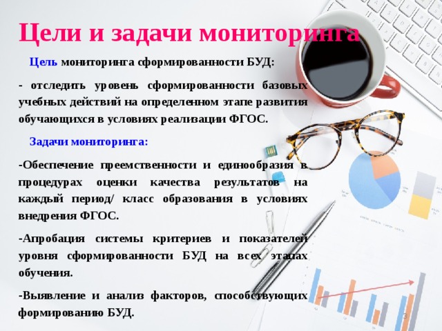 Цели и задачи мониторинга Цель мониторинга сформированности БУД: - отследить уровень сформированности базовых учебных действий на определенном этапе развития обучающихся в условиях реализации ФГОС. Задачи мониторинга: -Обеспечение преемственности и единообразия в процедурах оценки качества результатов на каждый период/ класс образования в условиях внедрения ФГОС. -Апробация системы критериев и показателей уровня сформированности БУД на всех этапах обучения. -Выявление и анализ факторов, способствующих формированию БУД.  