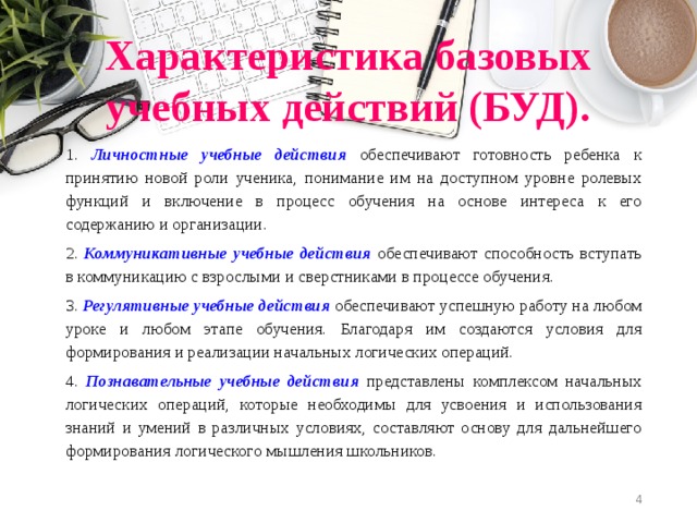 Характеристика базовых учебных действий (БУД). 1. Личностные учебные действия  обеспечивают готовность ребенка к принятию новой роли ученика, понимание им на доступном уровне ролевых функций и включение в процесс обучения на основе интереса к его содержанию и организации. 2. Коммуникативные учебные действия  обеспечивают способность вступать в коммуникацию с взрослыми и сверстниками в процессе обучения. 3. Регулятивные учебные действия  обеспечивают успешную работу на любом уроке и любом этапе обучения. Благодаря им создаются условия для формирования и реализации начальных логических операций. 4. Познавательные учебные действия  представлены комплексом начальных логических операций, которые необходимы для усвоения и использования знаний и умений в различных условиях, составляют основу для дальнейшего формирования логического мышления школьников.  
