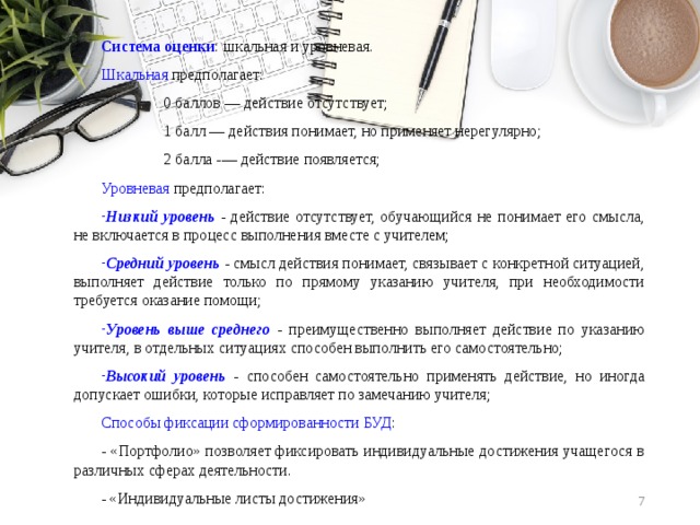 Система оценки : шкальная и уровневая. Шкальная предполагает: 0 баллов ― действие отсутствует; 1 балл ― действия понимает, но применяет нерегулярно; 2 балла -― действие появляется; Уровневая предполагает: Низкий уровень - действие отсутствует, обучающийся не понимает его смысла, не включается в процесс выполнения вместе с учителем; Средний уровень - смысл действия понимает, связывает с конкретной ситуацией, выполняет действие только по прямому указанию учителя, при необходимости требуется оказание помощи; Уровень выше среднего - преимущественно выполняет действие по указанию учителя, в отдельных ситуациях способен выполнить его самостоятельно; Высокий уровень - способен самостоятельно применять действие, но иногда допускает ошибки, которые исправляет по замечанию учителя; Способы фиксации сформированности БУД : - «Портфолио» позволяет фиксировать индивидуальные достижения учащегося в различных сферах деятельности. - «Индивидуальные листы достижения»  