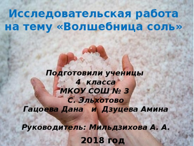 Исследовательская работа на тему «Волшебница соль» Подготовили ученицы 4 класса МКОУ СОШ № 3 С. Эльхотово Гацоева Дана и Дзуцева Амина  Руководитель: Мильдзихова А. А. 2018 год 