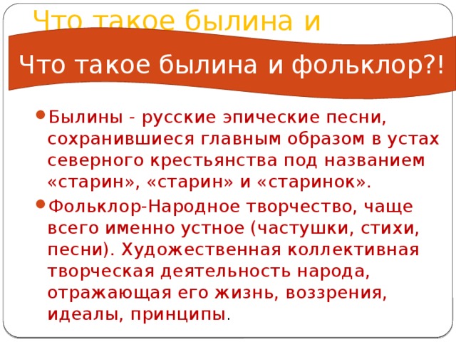 Что такое былина и фольклор!? Что такое былина и фольклор?! Былины - русские эпические песни, сохранившиеся главным образом в устах северного крестьянства под названием «старин», «старин» и «старинок». Фольклор-Народное творчество, чаще всего именно устное (частушки, стихи, песни). Художественная коллективная творческая деятельность народа, отражающая его жизнь, воззрения, идеалы, принципы . 