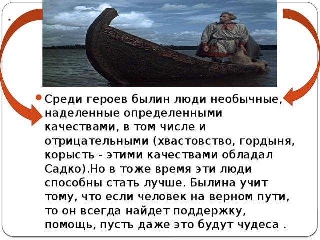 Среди героев былин люди необычные, наделенные определенными качествами, в том числе и отрицательными (хвастовство, гордыня, корысть - этими качествами обладал Садко).Но в тоже время эти люди способны стать лучше. Былина учит тому, что если человек на верном пути, то он всегда найдет поддержку, помощь, пусть даже это будут чудеса . 