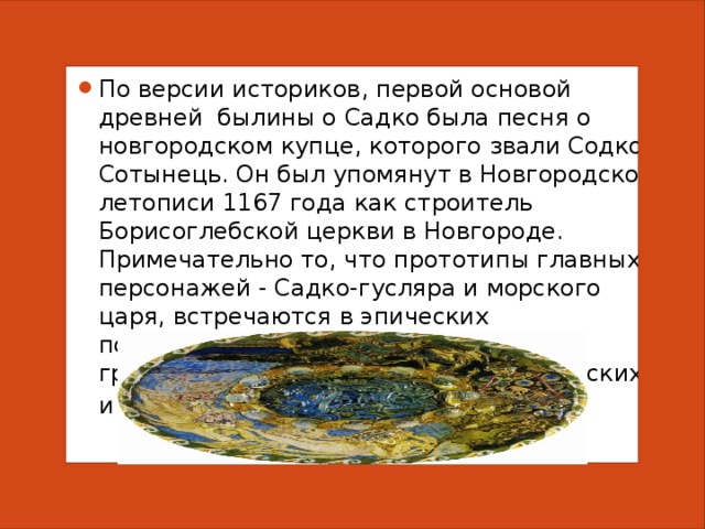 По версии историков, первой основой древней былины о Садко была песня о новгородском купце, которого звали Содко Сотынець. Он был упомянут в Новгородской летописи 1167 года как строитель Борисоглебской церкви в Новгороде. Примечательно то, что прототипы главных персонажей - Садко-гусляра и морского царя, встречаются в эпических повествованиях разных народов – греческих, финских, эстонских, киргизских и старофранцузских сказаниях . 