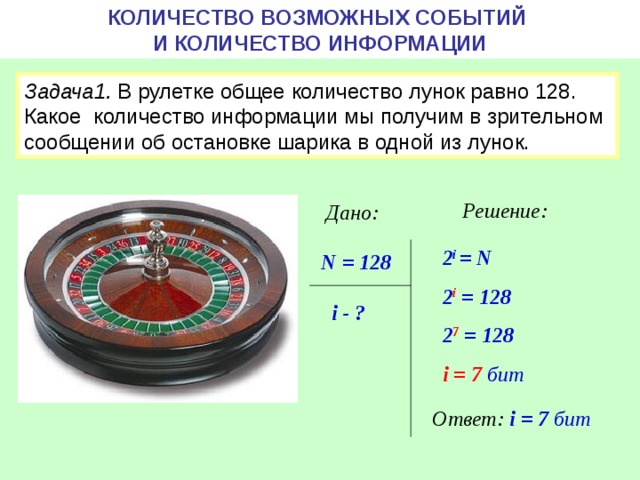 КОЛИЧЕСТВО ВОЗМОЖНЫХ СОБЫТИЙ  И КОЛИЧЕСТВО ИНФОРМАЦИИ Задача1. В рулетке общее количество лунок равно 128. Какое количество информации мы получим в зрительном сообщении об остановке шарика в одной из лунок. Решение: Дано: 2 i = N 2 i = 128 2 7 = 128 i = 7  бит  N = 128 i - ? Ответ: i = 7 бит 