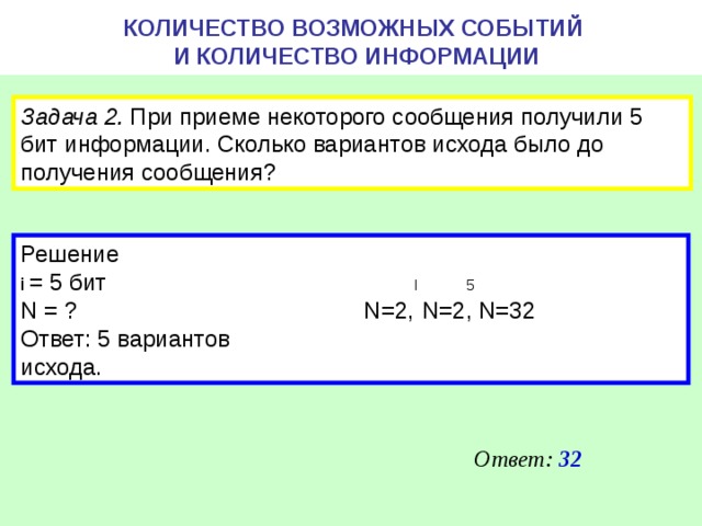 КОЛИЧЕСТВО ВОЗМОЖНЫХ СОБЫТИЙ  И КОЛИЧЕСТВО ИНФОРМАЦИИ Задача 2. При приеме некоторого сообщения получили 5 бит информации. Сколько вариантов исхода было до получения сообщения? Решение i = 5 бит I 5 N = ? N=2, N =2, N =32 Ответ: 5 вариантов исхода. Ответ: 32 