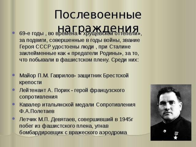 Послевоенные награждения 69-е годы , во времена « хрущевской оттепели», за подвиги, совершенные в годы войны, звание Героя СССР удостоены люди , при Сталине заклейменные как « предатели Родины», за то, что побывали в фашистском плену. Среди них:  Майор П.М. Гаврилов- защитник Брестской крепости Лейтенант А. Порик - герой французского сопротивления Кавалер итальянской медали Сопротивления Ф.А.Полетаев Летчик М.П. Девятаев, совершивший в 1945г побег из фашистского плена, угнав бомбардировщик с вражеского аэродрома 