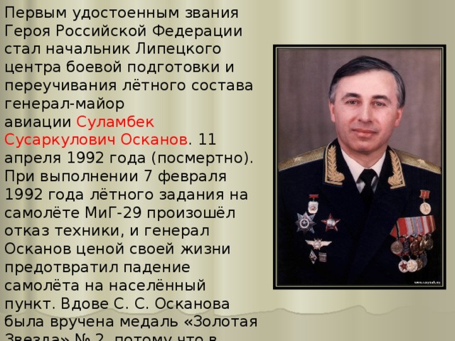 Первым удостоенным звания Героя Российской Федерации стал начальник Липецкого центра боевой подготовки и переучивания лётного состава генерал-майор авиации  Суламбек Сусаркулович Осканов . 11 апреля 1992 года (посмертно). При выполнении 7 февраля 1992 года лётного задания на самолёте МиГ-29 произошёл отказ техники, и генерал Осканов ценой своей жизни предотвратил падение самолёта на населённый пункт. Вдове С. С. Осканова была вручена медаль «Золотая Звезда» № 2, потому что в руководстве России решили, что Герой России № 1 должен был быть живым. 