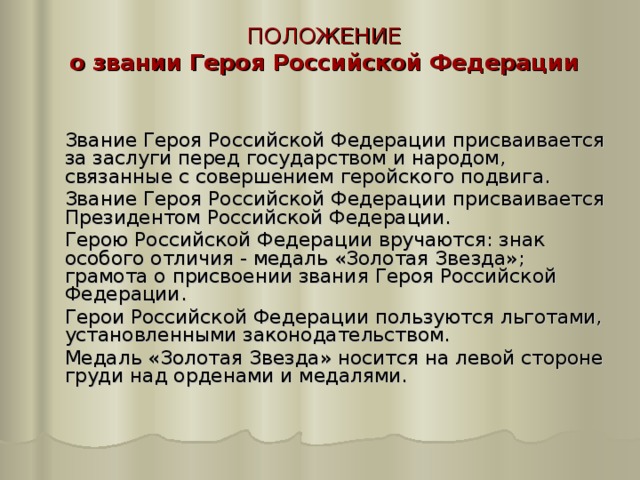 ПОЛОЖЕНИЕ о звании Героя Российской Федерации    Звание Героя Российской Федерации присваивается за заслуги перед государством и народом, связанные с совершением геройского подвига.  Звание Героя Российской Федерации присваивается Президентом Российской Федерации.  Герою Российской Федерации вручаются: знак особого отличия - медаль «Золотая Звезда»; грамота о присвоении звания Героя Российской Федерации.  Герои Российской Федерации пользуются льготами, установленными законодательством.  Медаль «Золотая Звезда» носится на левой стороне груди над орденами и медалями. 