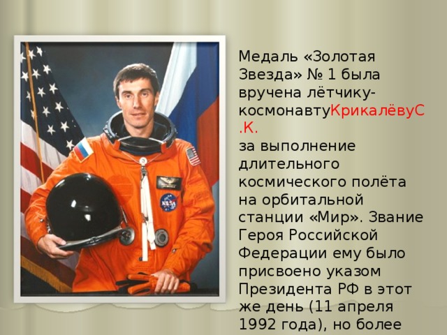 Медаль «Золотая Звезда» № 1 была вручена лётчику-космонавту КрикалёвуС.К.   за выполнение длительного космического полёта на орбитальной станции «Мир». Звание Героя Российской Федерации ему было присвоено указом Президента РФ в этот же день (11 апреля 1992 года), но более поздним указом (№ 387). 