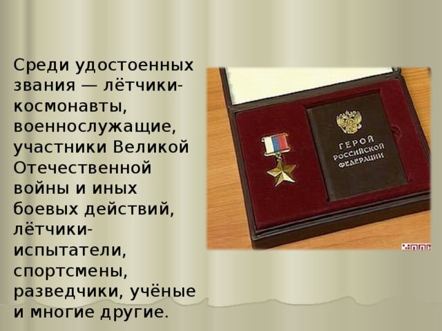 Среди удостоенных звания — лётчики-космонавты, военнослужащие, участники Великой Отечественной войны и иных боевых действий, лётчики-испытатели, спортсмены, разведчики, учёные и многие другие. 