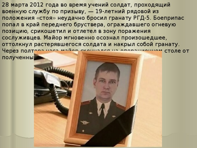 28 марта 2012 года во время учений солдат, проходящий военную службу по призыву, — 19-летний рядовой из положения «стоя» неудачно бросил гранату РГД-5. Боеприпас попал в край переднего бруствера, ограждавшего огневую позицию, срикошетил и отлетел в зону поражения сослуживцев. Майор мгновенно осознал произошедшее, оттолкнул растерявшегося солдата и накрыл собой гранату. Через полтора часа майор скончался на операционном столе от полученных ранений, несовместимых с жизнью. 