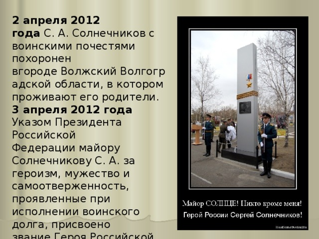 2 апреля 2012 года  С. А. Солнечников с воинскими почестями похоронен вгороде Волжский Волгоградской области, в котором проживают его родители. 3 апреля 2012 года Указом Президента Российской Федерации майору Солнечникову С. А. за героизм, мужество и самоотверженность, проявленные при исполнении воинского долга, присвоено звание Героя Российской Федерации (посмертно). 