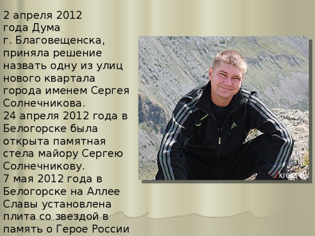 2 апреля 2012 года Дума г. Благовещенска, приняла решение назвать одну из улиц нового квартала города именем Сергея Солнечникова. 24 апреля 2012 года в Белогорске была открыта памятная стела майору Сергею Солнечникову. 7 мая 2012 года в Белогорске на Аллее Славы установлена плита со звездой в память о Герое России майоре Сергее Солнечникове. 